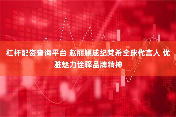杠杆配资查询平台 赵丽颖成纪梵希全球代言人 优雅魅力诠释品牌精神