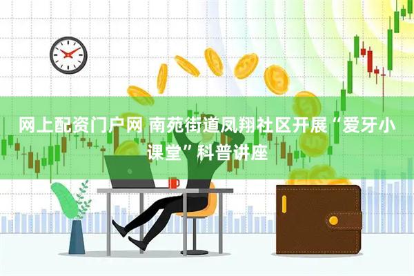 网上配资门户网 南苑街道凤翔社区开展“爱牙小课堂”科普讲座