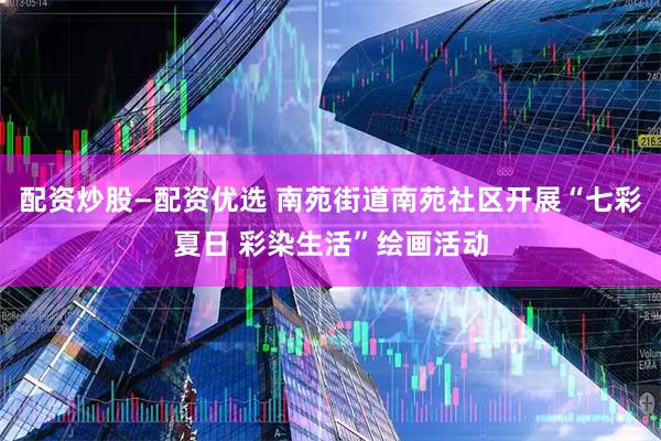 配资炒股—配资优选 南苑街道南苑社区开展“七彩夏日 彩染生活”绘画活动