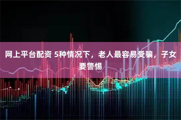 网上平台配资 5种情况下，老人最容易受骗，子女要警惕