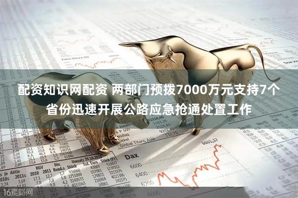 配资知识网配资 两部门预拨7000万元支持7个省份迅速开展公路应急抢通处置工作