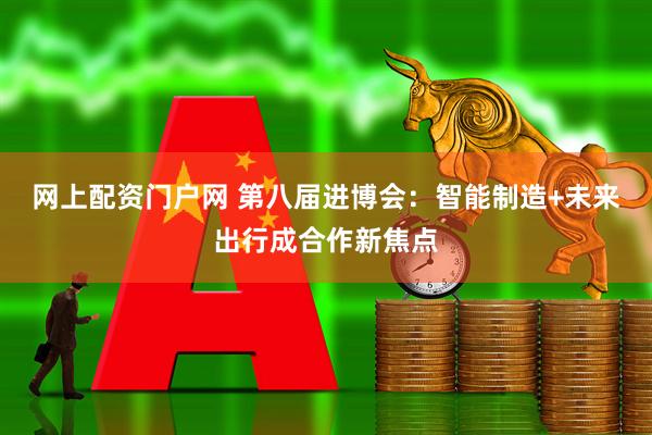 网上配资门户网 第八届进博会：智能制造+未来出行成合作新焦点
