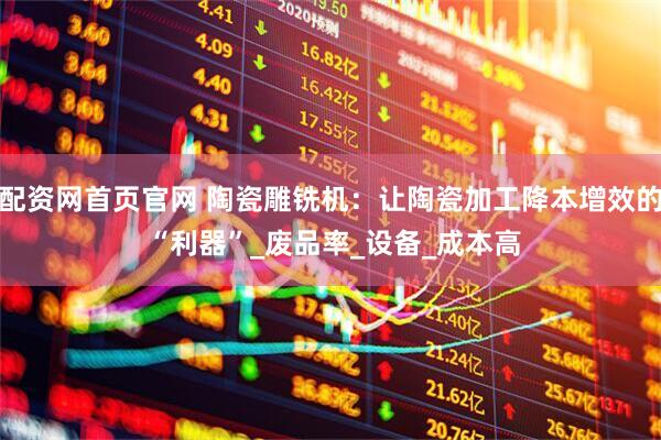 配资网首页官网 陶瓷雕铣机：让陶瓷加工降本增效的 “利器”_废品率_设备_成本高