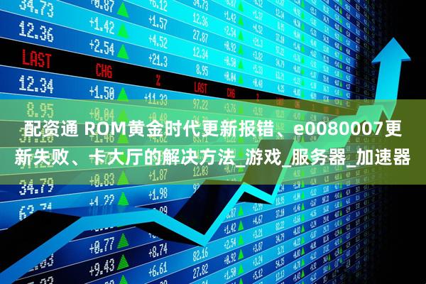 配资通 ROM黄金时代更新报错、e0080007更新失败、卡大厅的解决方法_游戏_服务器_加速器