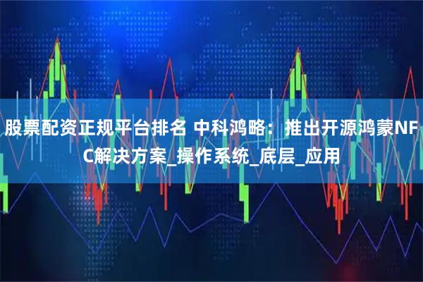 股票配资正规平台排名 中科鸿略：推出开源鸿蒙NFC解决方案_操作系统_底层_应用