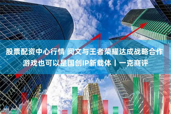 股票配资中心行情 阅文与王者荣耀达成战略合作 游戏也可以是国创IP新载体丨一克商评