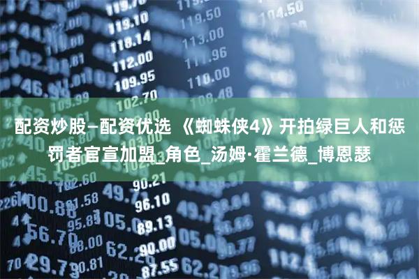 配资炒股—配资优选 《蜘蛛侠4》开拍绿巨人和惩罚者官宣加盟_角色_汤姆·霍兰德_博恩瑟