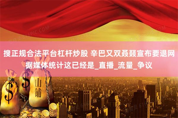 搜正规合法平台杠杆炒股 辛巴又双叒叕宣布要退网据媒体统计这已经是_直播_流量_争议