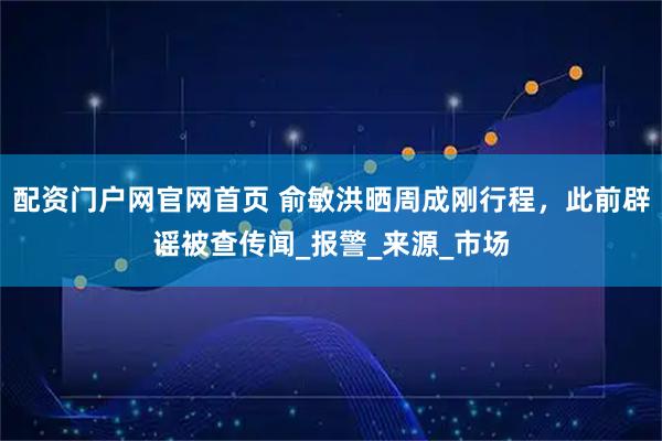 配资门户网官网首页 俞敏洪晒周成刚行程，此前辟谣被查传闻_报警_来源_市场