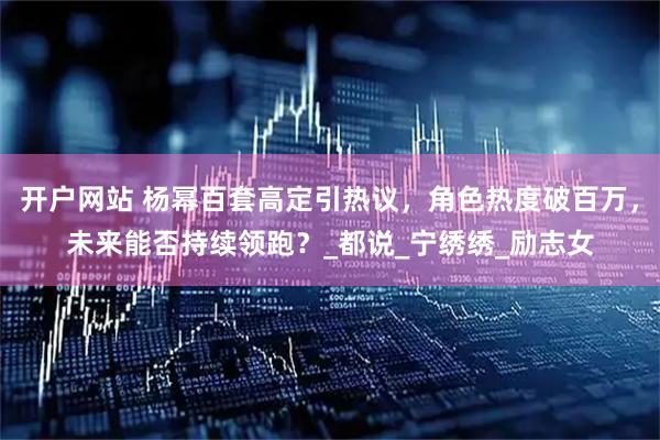 开户网站 杨幂百套高定引热议，角色热度破百万，未来能否持续领跑？_都说_宁绣绣_励志女