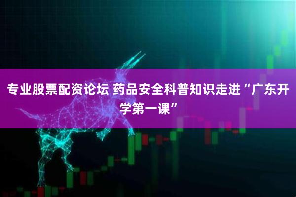 专业股票配资论坛 药品安全科普知识走进“广东开学第一课”