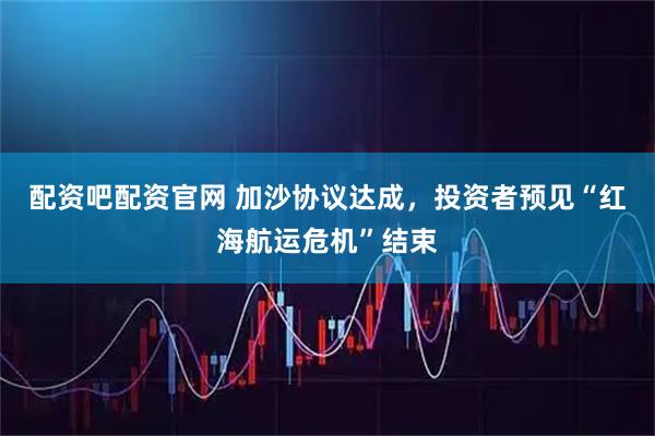 配资吧配资官网 加沙协议达成,投资者预见“红海航运危机”结束