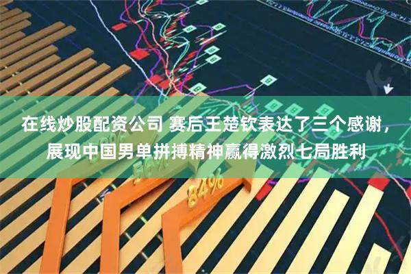 在线炒股配资公司 赛后王楚钦表达了三个感谢，展现中国男单拼搏精神赢得激烈七局胜利