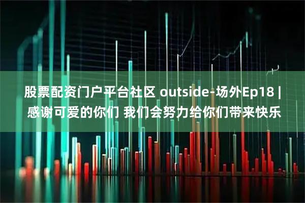 股票配资门户平台社区 outside-场外Ep18 | 感谢可爱的你们 我们会努力给你们带来快乐