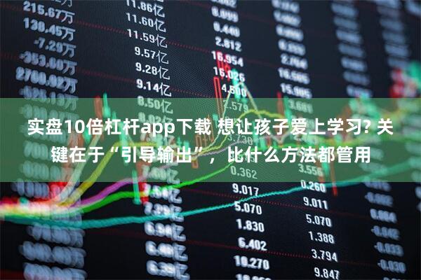 实盘10倍杠杆app下载 想让孩子爱上学习? 关键在于“引导输出”，比什么方法都管用