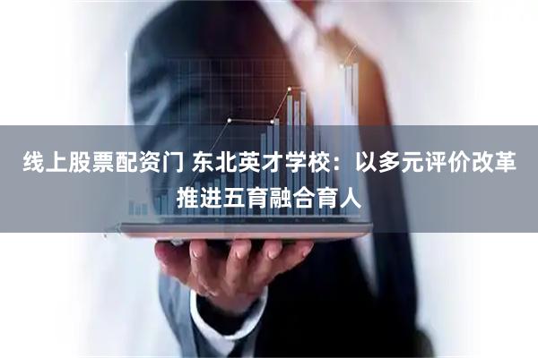 线上股票配资门 东北英才学校：以多元评价改革推进五育融合育人